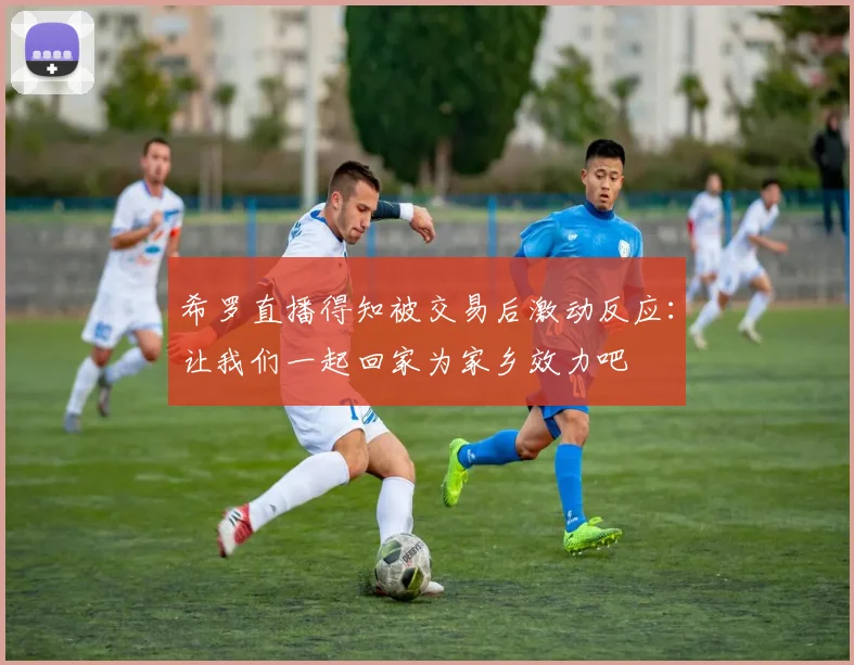 希罗直播得知被交易后激动反应：让我们一起回家为家乡效力吧